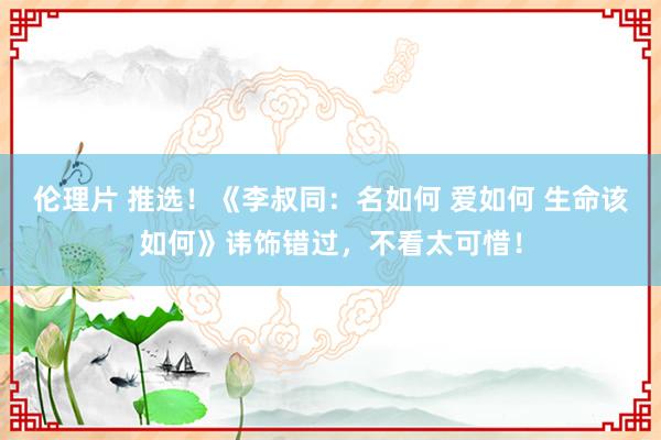 伦理片 推选！《李叔同：名如何 爱如何 生命该如何》讳饰错过，不看太可惜！