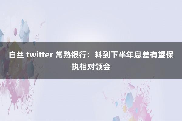 白丝 twitter 常熟银行：料到下半年息差有望保执相对领会