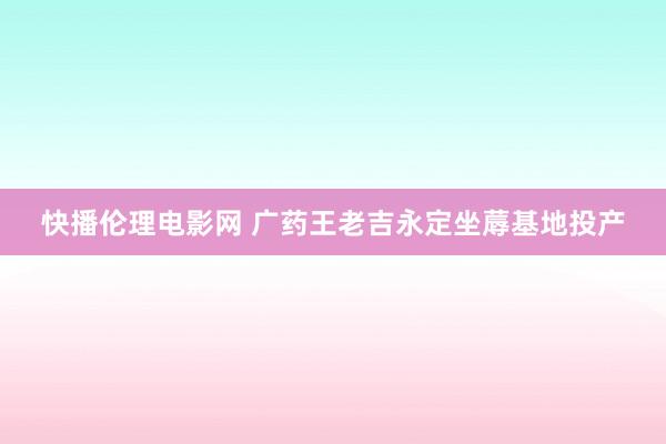 快播伦理电影网 广药王老吉永定坐蓐基地投产