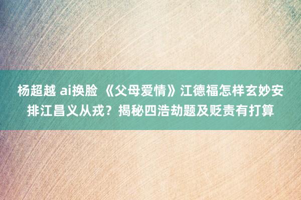 杨超越 ai换脸 《父母爱情》江德福怎样玄妙安排江昌义从戎？揭秘四浩劫题及贬责有打算