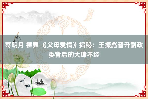 寄明月 裸舞 《父母爱情》揭秘：王振彪晋升副政委背后的大肆不经