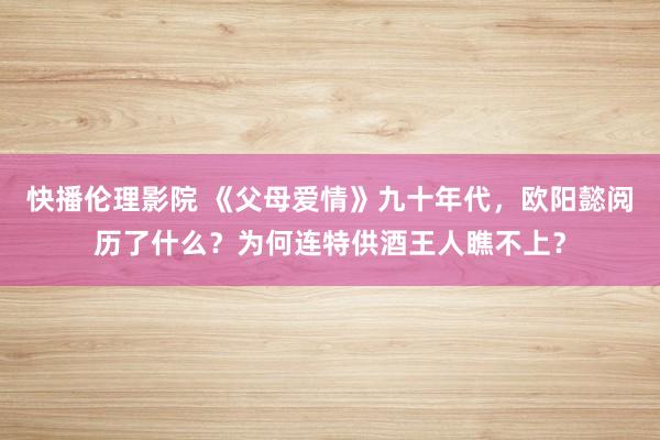 快播伦理影院 《父母爱情》九十年代，欧阳懿阅历了什么？为何连特供酒王人瞧不上？