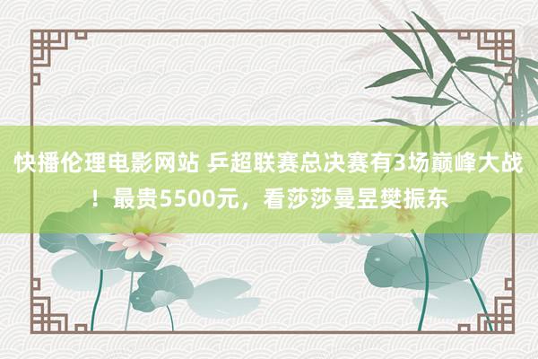 快播伦理电影网站 乒超联赛总决赛有3场巅峰大战！最贵5500元，看莎莎曼昱樊振东