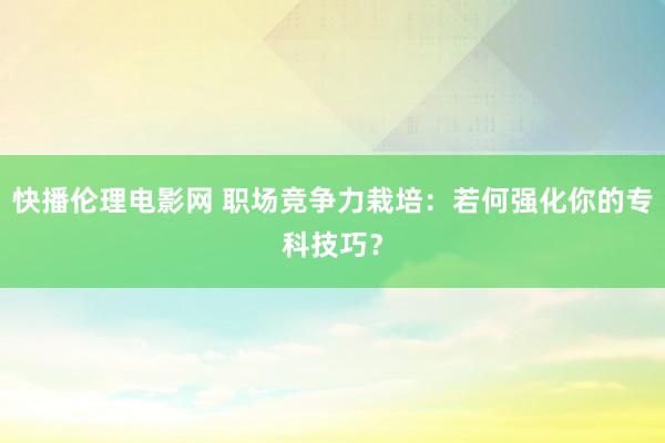 快播伦理电影网 职场竞争力栽培：若何强化你的专科技巧？