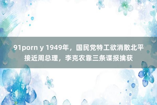 91porn y 1949年，国民党特工欲消散北平接近周总理，李克农靠三条谍报擒获