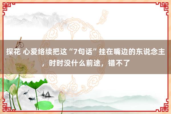 探花 心爱络续把这“7句话”挂在嘴边的东说念主，时时没什么前途，错不了