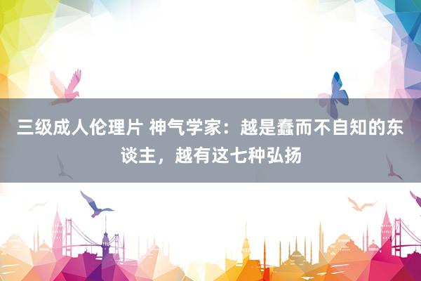 三级成人伦理片 神气学家：越是蠢而不自知的东谈主，越有这七种弘扬