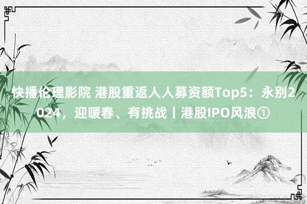 快播伦理影院 港股重返人人募资额Top5：永别2024，迎暖春、有挑战丨港股IPO风浪①