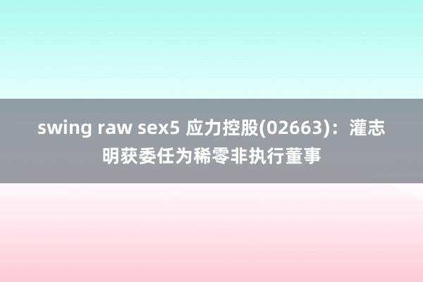 swing raw sex5 应力控股(02663)：灌志明获委任为稀零非执行董事