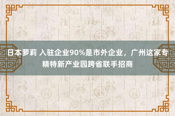 日本萝莉 入驻企业90%是市外企业，广州这家专精特新产业园跨省联手招商