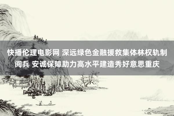 快播伦理电影网 深远绿色金融援救集体林权轨制阅兵 安诚保障助力高水平建造秀好意思重庆