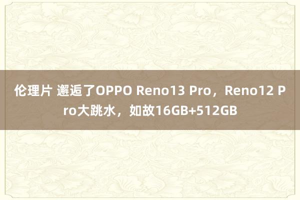 伦理片 邂逅了OPPO Reno13 Pro，Reno12 Pro大跳水，如故16GB+512GB