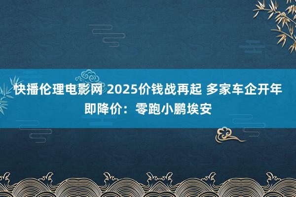 快播伦理电影网 2025价钱战再起 多家车企开年即降价：零跑小鹏埃安