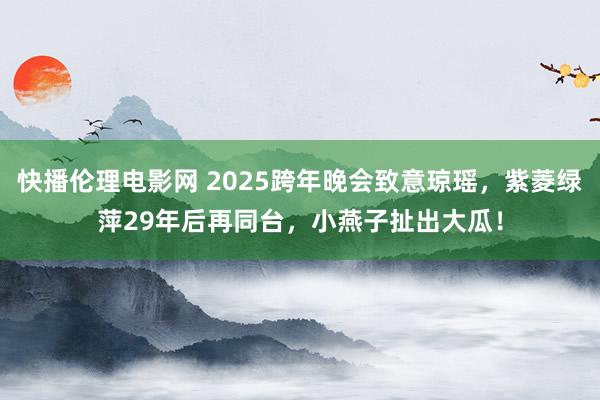 快播伦理电影网 2025跨年晚会致意琼瑶，紫菱绿萍29年后再同台，小燕子扯出大瓜！