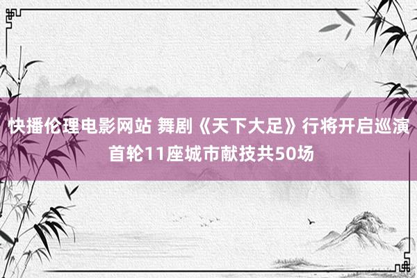 快播伦理电影网站 舞剧《天下大足》行将开启巡演 首轮11座城市献技共50场