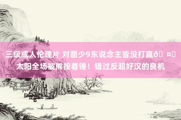 三级成人伦理片 对面少9东说念主皆没打赢🤕太阳全场被熊按着锤！错过反超好汉的良机