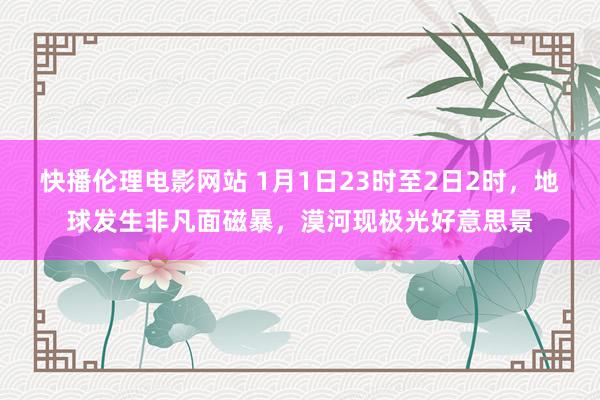 快播伦理电影网站 1月1日23时至2日2时，地球发生非凡面磁暴，漠河现极光好意思景