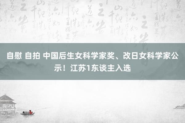 自慰 自拍 中国后生女科学家奖、改日女科学家公示！江苏1东谈主入选