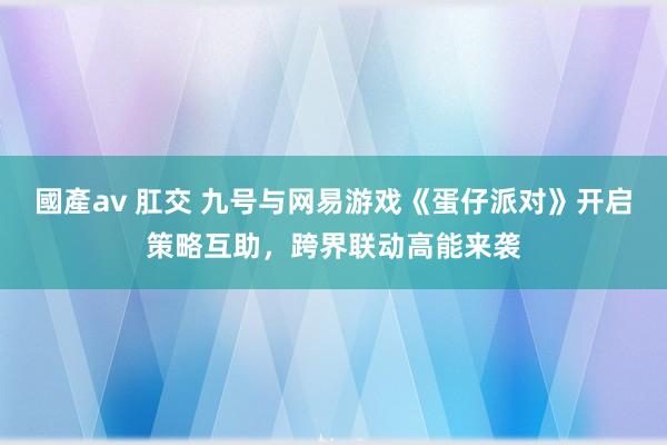 國產av 肛交 九号与网易游戏《蛋仔派对》开启策略互助，跨界联动高能来袭