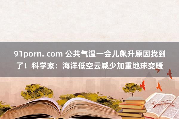 91porn. com 公共气温一会儿飙升原因找到了！科学家：海洋低空云减少加重地球变暖