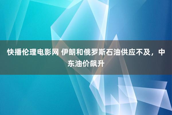 快播伦理电影网 伊朗和俄罗斯石油供应不及，中东油价飙升