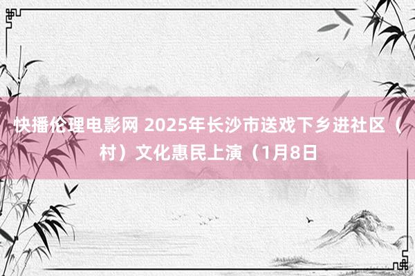 快播伦理电影网 2025年长沙市送戏下乡进社区（村）文化惠民上演（1月8日