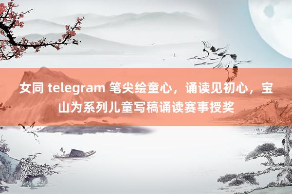 女同 telegram 笔尖绘童心，诵读见初心，宝山为系列儿童写稿诵读赛事授奖