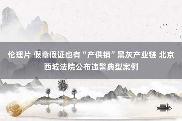 伦理片 假章假证也有“产供销”黑灰产业链 北京西城法院公布违警典型案例