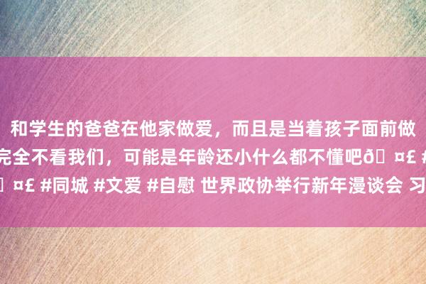 和学生的爸爸在他家做爱，而且是当着孩子面前做爱，太刺激了，孩子完全不看我们，可能是年龄还小什么都不懂吧🤣 #同城 #文爱 #自慰 世界政协举行新年漫谈会 习近平发表要害话语