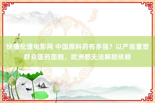 快播伦理电影网 中国原料药有多强？以产能重塑群众医药面貌，欧洲都无法解脱依赖