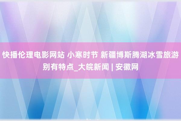 快播伦理电影网站 小寒时节 新疆博斯腾湖冰雪旅游别有特点_大皖新闻 | 安徽网