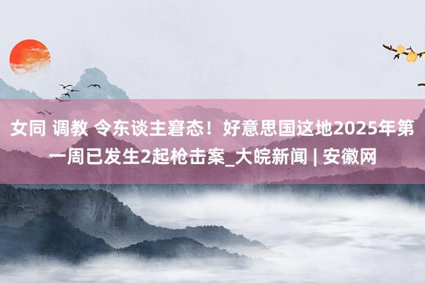 女同 调教 令东谈主窘态！好意思国这地2025年第一周已发生2起枪击案_大皖新闻 | 安徽网