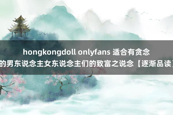 hongkongdoll onlyfans 适合有贪念的男东说念主女东说念主们的致富之说念【逐渐品读】