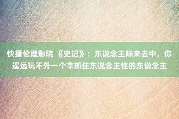 快播伦理影院 《史记》：东说念主际来去中，你遥远玩不外一个拿抓住东说念主性的东说念主