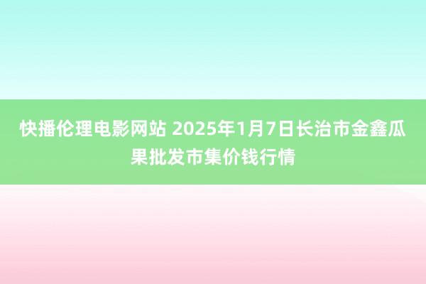 快播伦理电影网站 2025年1月7日长治市金鑫瓜果批发市集价钱行情