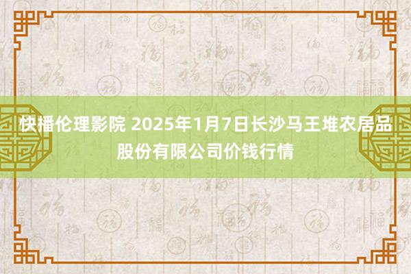 快播伦理影院 2025年1月7日长沙马王堆农居品股份有限公司价钱行情