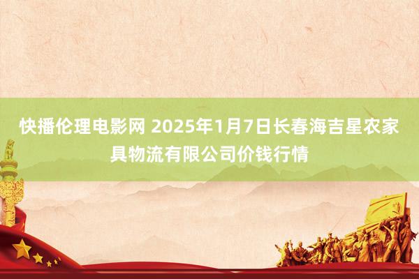 快播伦理电影网 2025年1月7日长春海吉星农家具物流有限公司价钱行情