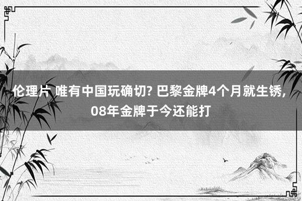 伦理片 唯有中国玩确切? 巴黎金牌4个月就生锈， 08年金牌于今还能打