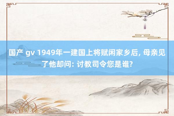 国产 gv 1949年一建国上将赋闲家乡后， 母亲见了他却问: 讨教司令您是谁?