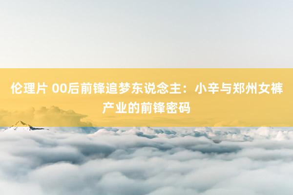 伦理片 00后前锋追梦东说念主：小辛与郑州女裤产业的前锋密码