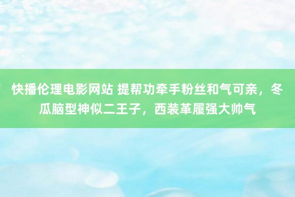 快播伦理电影网站 提帮功牵手粉丝和气可亲，冬瓜脑型神似二王子，西装革履强大帅气