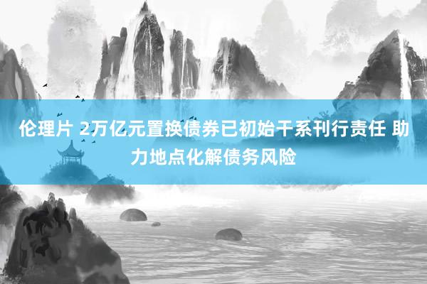 伦理片 2万亿元置换债券已初始干系刊行责任 助力地点化解债务风险