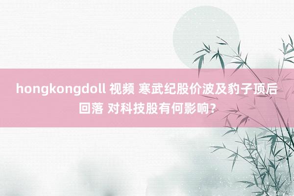 hongkongdoll 视频 寒武纪股价波及豹子顶后回落 对科技股有何影响？