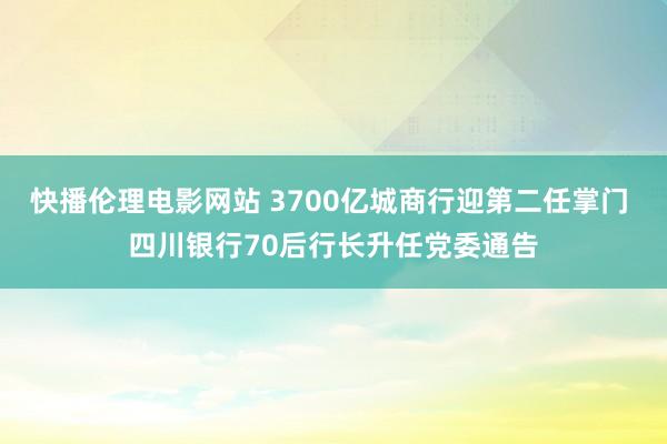 快播伦理电影网站 3700亿城商行迎第二任掌门 四川银行70后行长升任党委通告