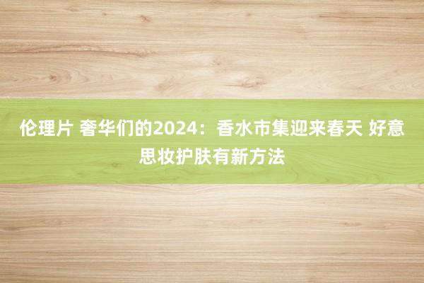 伦理片 奢华们的2024：香水市集迎来春天 好意思妆护肤有新方法