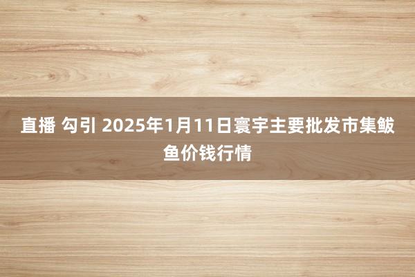 直播 勾引 2025年1月11日寰宇主要批发市集鲅鱼价钱行情