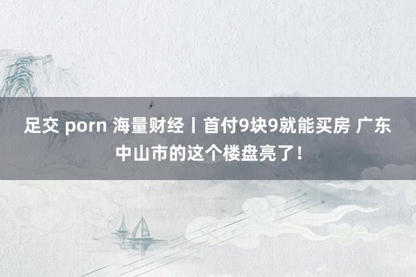 足交 porn 海量财经丨首付9块9就能买房 广东中山市的这个楼盘亮了！