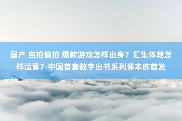 国产 自拍偷拍 爆款游戏怎样出身？汇集体裁怎样运营？中国首套数字出书系列课本昨首发