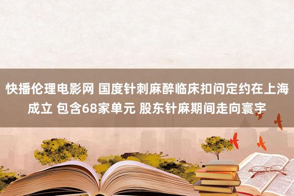 快播伦理电影网 国度针刺麻醉临床扣问定约在上海成立 包含68家单元 股东针麻期间走向寰宇