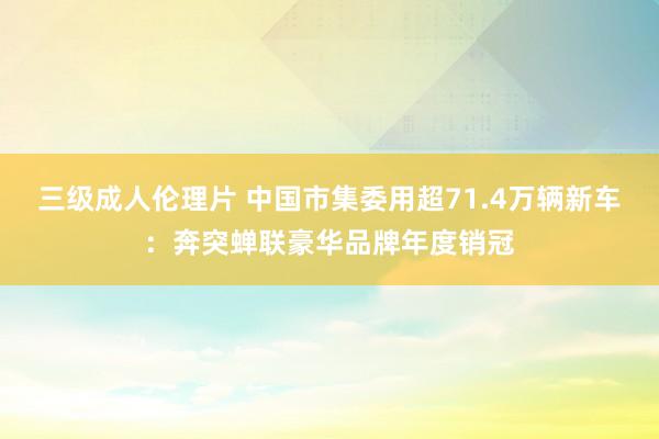 三级成人伦理片 中国市集委用超71.4万辆新车：奔突蝉联豪华品牌年度销冠